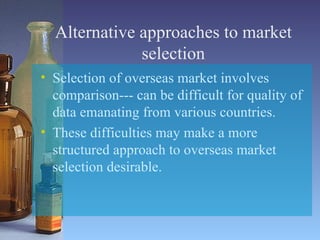 Alternative approaches to market selection Selection of overseas market involves comparison--- can be difficult for quality of data emanating from various countries. These difficulties may make a more structured approach to overseas market selection desirable. 