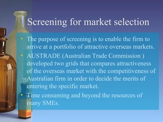 Screening for market selection The purpose of screening is to enable the firm to arrive at a portfolio of attractive overseas markets. AUSTRADE (Australian Trade Commission ) developed two grids that compares attractiveness of the overseas market with the competitiveness of Australian firm in order to decide the merits of entering the specific market. Time consuming and beyond the resources of many SMEs. 