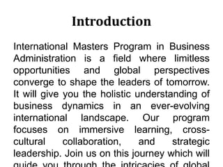 Introduction
International Masters Program in Business
Administration is a field where limitless
opportunities and global perspectives
converge to shape the leaders of tomorrow.
It will give you the holistic understanding of
business dynamics in an ever-evolving
international landscape. Our program
focuses on immersive learning, cross-
cultural collaboration, and strategic
leadership. Join us on this journey which will
 