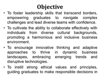 Objective
• To foster leadership skills that transcend borders,
empowering graduates to navigate complex
challenges and lead diverse teams with confidence.
• To cultivate the ability to collaborate effectively with
individuals from diverse cultural backgrounds,
promoting a harmonious and inclusive business
environment.
• To encourage innovative thinking and adaptive
approaches to thrive in dynamic business
landscapes, embracing emerging trends and
disruptive technologies.
• To instill strong ethical values and principles,
guiding graduates to make responsible decisions in
 
