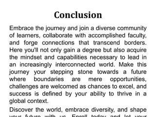 Conclusion
Embrace the journey and join a diverse community
of learners, collaborate with accomplished faculty,
and forge connections that transcend borders.
Here you'll not only gain a degree but also acquire
the mindset and capabilities necessary to lead in
an increasingly interconnected world. Make this
journey your stepping stone towards a future
where boundaries are mere opportunities,
challenges are welcomed as chances to excel, and
success is defined by your ability to thrive in a
global context.
Discover the world, embrace diversity, and shape
 