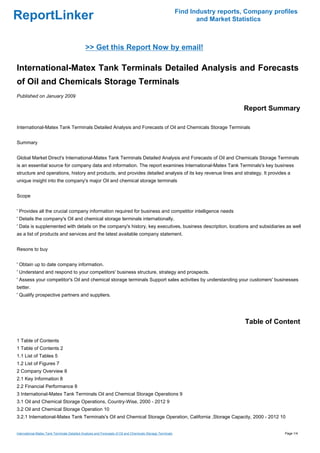 Find Industry reports, Company profiles
ReportLinker                                                                                                       and Market Statistics



                                              >> Get this Report Now by email!

International-Matex Tank Terminals Detailed Analysis and Forecasts
of Oil and Chemicals Storage Terminals
Published on January 2009

                                                                                                                                 Report Summary

International-Matex Tank Terminals Detailed Analysis and Forecasts of Oil and Chemicals Storage Terminals


Summary


Global Market Direct's International-Matex Tank Terminals Detailed Analysis and Forecasts of Oil and Chemicals Storage Terminals
is an essential source for company data and information. The report examines International-Matex Tank Terminals's key business
structure and operations, history and products, and provides detailed analysis of its key revenue lines and strategy. It provides a
unique insight into the company's major Oil and chemical storage terminals


Scope


' Provides all the crucial company information required for business and competitor intelligence needs
' Details the company's Oil and chemical storage terminals internationally.
' Data is supplemented with details on the company's history, key executives, business description, locations and subsidiaries as well
as a list of products and services and the latest available company statement.


Resons to buy


' Obtain up to date company information.
' Understand and respond to your competitors' business structure, strategy and prospects.
' Assess your competitor's Oil and chemical storage terminals Support sales activities by understanding your customers' businesses
better.
' Qualify prospective partners and suppliers.




                                                                                                                                  Table of Content

1 Table of Contents
1 Table of Contents 2
1.1 List of Tables 5
1.2 List of Figures 7
2 Company Overview 8
2.1 Key Information 8
2.2 Financial Performance 8
3 International-Matex Tank Terminals Oil and Chemical Storage Operations 9
3.1 Oil and Chemical Storage Operations, Country-Wise, 2000 - 2012 9
3.2 Oil and Chemical Storage Operation 10
3.2.1 International-Matex Tank Terminals's Oil and Chemical Storage Operation, California ,Storage Capacity, 2000 - 2012 10


International-Matex Tank Terminals Detailed Analysis and Forecasts of Oil and Chemicals Storage Terminals                                     Page 1/4
 