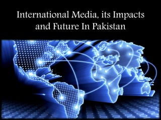International Media, its Impacts
and Future In Pakistan
 