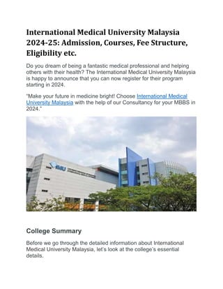 International Medical University Malaysia
2024-25: Admission, Courses, Fee Structure,
Eligibility etc.
Do you dream of being a fantastic medical professional and helping
others with their health? The International Medical University Malaysia
is happy to announce that you can now register for their program
starting in 2024.
“Make your future in medicine bright! Choose International Medical
University Malaysia with the help of our Consultancy for your MBBS in
2024.”
College Summary
Before we go through the detailed information about International
Medical University Malaysia, let’s look at the college’s essential
details.
 