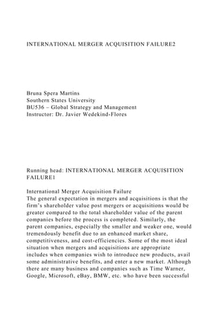 INTERNATIONAL MERGER ACQUISITION FAILURE2
Bruna Spera Martins
Southern States University
BU536 – Global Strategy and Management
Instructor: Dr. Javier Wedekind-Flores
Running head: INTERNATIONAL MERGER ACQUISITION
FAILURE1
International Merger Acquisition Failure
The general expectation in mergers and acquisitions is that the
firm’s shareholder value post mergers or acquisitions would be
greater compared to the total shareholder value of the parent
companies before the process is completed. Similarly, the
parent companies, especially the smaller and weaker one, would
tremendously benefit due to an enhanced market share,
competitiveness, and cost-efficiencies. Some of the most ideal
situation when mergers and acquisitions are appropriate
includes when companies wish to introduce new products, avail
some administrative benefits, and enter a new market. Although
there are many business and companies such as Time Warner,
Google, Microsoft, eBay, BMW, etc. who have been successful
 