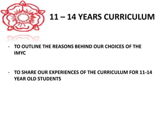 11 – 14 YEARS CURRICULUM
- TO OUTLINE THE REASONS BEHIND OUR CHOICES OF THE
IMYC
- TO SHARE OUR EXPERIENCES OF THE CURRICULUM FOR 11-14
YEAR OLD STUDENTS
 