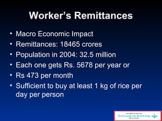 Worker’s Remittances
• Macro Economic Impact
• Remittances: 18465 crores
• Population in 2004: 32.5 million
• Each one gets Rs. 5678 per year or
• Rs 473 per month
• Sufficient to buy at least 1 kg of rice per
day per person
 