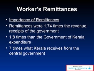 Worker’s Remittances
• Importance of Remittances
• Remittances were 1.74 times the revenue
receipts of the government
• 1.8 times than the Government of Kerala
expenditure
• 7 times what Kerala receives from the
central government
 
