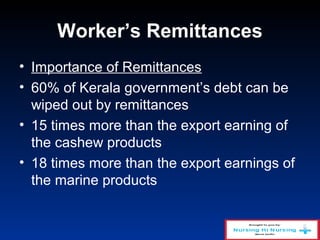 Worker’s Remittances
• Importance of Remittances
• 60% of Kerala government’s debt can be
wiped out by remittances
• 15 times more than the export earning of
the cashew products
• 18 times more than the export earnings of
the marine products
 