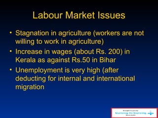 Labour Market Issues
• Stagnation in agriculture (workers are not
willing to work in agriculture)
• Increase in wages (about Rs. 200) in
Kerala as against Rs.50 in Bihar
• Unemployment is very high (after
deducting for internal and international
migration
 
