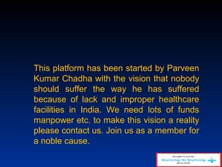 This platform has been started by Parveen
Kumar Chadha with the vision that nobody
should suffer the way he has suffered
because of lack and improper healthcare
facilities in India. We need lots of funds
manpower etc. to make this vision a reality
please contact us. Join us as a member for
a noble cause.
 