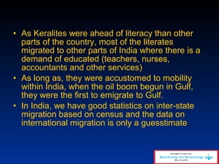 • As Keralites were ahead of literacy than other
parts of the country, most of the literates
migrated to other parts of India where there is a
demand of educated (teachers, nurses,
accountants and other services)
• As long as, they were accustomed to mobility
within India, when the oil boom begun in Gulf,
they were the first to emigrate to Gulf.
• In India, we have good statistics on inter-state
migration based on census and the data on
international migration is only a guesstimate.
 