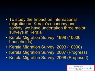 • To study the Impact on International
migration on Kerala’s economy and
society, we have undertaken three major
surveys in Kerala
• Kerala Migration Survey, 1998 (10000
households)
• Kerala Migration Survey, 2003 (10000)
• Kerala Migration Survey, 2007 (Progress)
• Kerala Migration Survey, 2008 (Proposed)
 