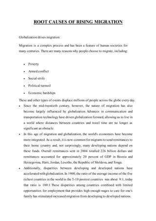 ROOT CAUSES OF RISING MIGRATION
Globalization drives migration
Migration is a complex process and has been a feature of human societies for
many centuries. There are many reasons why people choose to migrate, including:
 Poverty
 Armed conflict
 Social strife
 Political turmoil
 Economic hardships
These and other types of events displace millions of people across the globe every day.
 Since the mid-twentieth century, however, the nature of migration has also
become largely influenced by globalization. Advances in communication and
transportation technology have driven globalization forward, allowing us to live in
a world where distances between countries and travel time are no longer as
significant an obstacle.
 In this age of migration and globalization, the world's economies have become
more integrated. As a result, it is now common for migrants to send remittances to
their home country and, not surprisingly, many developing nations depend on
these funds. Overall remittances sent in 2004 totalled 226 billion dollars and
remittances accounted for approximately 20 percent of GDP in Bosnia and
Herzegovina, Haiti, Jordan, Lesotho, the Republic of Moldova, and Tonga.
 Additionally, disparities between developing and developed nations have
accelerated with globalization. In 1900, the ratio of the average income of the five
richest countries in the world to the 5-10 poorest countries was about 9:1, today
that ratio is 100:1 These disparities among countries combined with limited
opportunities for employment that provides high enough wages to care for one's
family has stimulated increased migration from developing to developed nations.
 