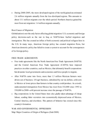  During 2000-2005, the more developed regions of the world gained an estimated
2.6 million migrants annually from the less developed regions. This amounts to
about 13.1 million migrants over the whole period. Northern America gained the
most from net migration: 1.4 million migrants annually.
Root Causes of Migration
Globalization is not the only factor affecting global migration: U.S. economic and foreign
policy decisions-such as the war in Iraq or NAFTA-have fuelled migration and
immigration. This has created an influx of both economic and political refugees here in
the U.S. In many ways, American foreign policy has created migration flows, but
American domestic policy has failed to create a system to account for the consequences
of its foreign policy.
FREE TRADE AGREEMENTS
 Free trade agreements like the North American Free Trade Agreement (NAFTA)
and the Central American Free Trade Agreement (CAFTA) have imposed
practices on other countries, such as Mexico, that ultimately benefit corporations
but devastate local governments and economies and force people to migrate.
 After NAFTA came into force, more than 1.3 million Mexican farmers were
driven out of business. US agri business, subsidized by our tax dollars, sold corn
in Mexico at lower prices than farmers in that country could produce. As a result,
undocumented immigration from Mexico has risen from 332,000 since 1993 to
530,000 in 2000--a 60 percent increase since the passage of NAFTA.
 Big corporations in the United States have also gladly taken advantage of cheap
labour, sending labor recruiters into economically depressed areas of Mexico,
Central America, and elsewhere. This pattern of behavior has existed since this
country's formation.
WAR AND GOVERNMENTAL OPPRESSION
Map: Major Countries of Origin of Refugees (End-2008)
 