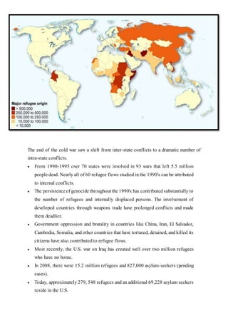 The end of the cold war saw a shift from inter-state conflicts to a dramatic number of
intra-state conflicts.
 From 1990-1995 over 70 states were involved in 93 wars that left 5.5 million
people dead. Nearly all of 60 refugee flows studied in the 1990's can be attributed
to internal conflicts.
 The persistenceof genocide throughout the 1990's has contributed substantially to
the number of refugees and internally displaced persons. The involvement of
developed countries through weapons trade have prolonged conflicts and made
them deadlier.
 Government oppression and brutality in countries like China, Iran, El Salvador,
Cambodia, Somalia, and other countries that have tortured, detained, and killed its
citizens have also contributed to refugee flows.
 Most recently, the U.S. war on Iraq has created well over two million refugees
who have no home.
 In 2008, there were 15.2 million refugees and 827,000 asylum-seekers (pending
cases).
 Today, approximately 279, 548 refugees and an additional 69,228 asylum seekers
reside in the U.S.
 