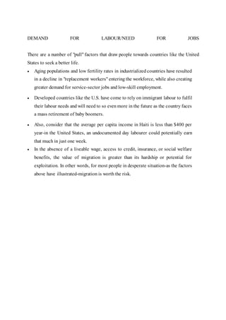 DEMAND FOR LABOUR/NEED FOR JOBS
There are a number of "pull" factors that draw people towards countries like the United
States to seek a better life.
 Aging populations and low fertility rates in industrialized countries have resulted
in a decline in "replacement workers" entering the workforce, while also creating
greater demand for service-sector jobs and low-skill employment.
 Developed countries like the U.S. have come to rely on immigrant labour to fulfil
their labour needs and will need to so even more in the future as the country faces
a mass retirement of baby boomers.
 Also, consider that the average per capita income in Haiti is less than $400 per
year-in the United States, an undocumented day labourer could potentially earn
that much in just one week.
 In the absence of a liveable wage, access to credit, insurance, or social welfare
benefits, the value of migration is greater than its hardship or potential for
exploitation. In other words, for most people in desperate situation-as the factors
above have illustrated-migration is worth the risk.
 