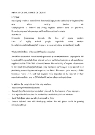 IMPACTS ON COUNTRIES OF ORIGIN
POSTIVE
Developing countries benefit from remittances (payments sent home by migrants) that
now often outstrip foreign aid.
Unemployment is reduced and young migrants enhance their life prospects.
Returning migrants bring savings, skills and international contacts.
NEGATIVE
Economic disadvantage through the loss of young workers
Loss of highly trained people, especially health workers
Social problems for children left behind or growing up without a wider family circle.
What are the Effects of Increased Migration Locally?
An Oxford Economics research study published by the Department of Employment and
Learning (DEL) concluded that migrant workers had helped maintain an adequate labour
supply to fuel the 2004–2008 economic booms. The availability of migrant labour seems
to have made the difference between some businesses surviving, or in the case of food
processing, not needing to relocate production abroad. The authors quote a survey of 600
businesses where 31% said that migrants were important in the survival of their
organisation and this rose to 50% in health and social care and agriculture.
In addition the study indicated that migrants have
 Facilitated growth in the economy
 Brought benefits to the tourism industry through the development of new air routes
 Had a positive influence on the productivity or efficiency of local workers
 Contributed new ideas and a fresh approach to firms
 Greater cultural links with developing nations that will prove useful in growing
international trade
 