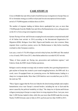 CASE STUDY #1
Crises inMiddle East and Africa lead to fourfoldincrease inmigrationto Europe Onus on
EU to formulate strategyas conflict in Syriaand forcedconscriptioninEritrealeadto
arrival of 170,000migrants onItalian shores in2014.
The number of migrants landing on Italian shores quadrupled last year, as more than
170,000people from the Middle East and Africa fled humanitarian crises, piling pressure
on the EU to form a long-term migration strategy.
Syrians fleeingcivil war and Eritreans escapingforcedconscriptioncomprisednearlyhalf
of all Italian boat arrivals in 2014, according to the International Organisation for
Migration (IOM). Refugees from Mali, Nigeria and Gambia were also common. Many
migrants brave a perilous journey across the Mediterranean to Italy before travelling
overland to other European countries.
Last year, a total of 170,100 refugees arrived in Italy by boat, the IOM said. This marked
a rise of nearly 300% from 2013, when Italian authorities recorded 42,925 arrivals.
“Many of these people are fleeing war, persecution and totalitarian regimes,” said
Federico Soda, the IOM’s head of Italian operations.
Refugees used to attempt crossings only in warmer months, but a growing desperation to
gain asylum in Europe has created a year-round smuggling business, the IOM said. As a
result, more ill-equipped boats are journeying across the Mediterranean, leading to a
sharp rise in migrant deaths. More than 3,200 fatalities were recorded last year; in 2013,
the total was 700.
“These figures suggest that the flows are linkedto the deteriorating multiple and complex
humanitarian crises near Europe’s external borders, including the war in Syria and the
unrest caused by the political instability in Libya,” The sharp rise in Syrian and Eritrean
refugees journeyingto Europe is a major factor in rising migration flows. Last year, more
than 11,000 Syrians landed in Italy, while this year more than 40,000 made the crossing.
Nearly 35,000 Eritreans came to Italy in 2014, up from just less than 10,000 in 2013.
 
