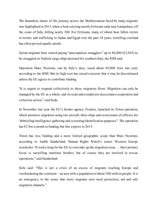 The hazardous nature of the journey across the Mediterranean faced by many migrants
was highlighted in 2013, when a boat carrying mostlyEritreans sank near Lampedusa, off
the coast of Italy, killing nearly 300. For Eritreans, many of whom have fallen victim
to torture and trafficking in Sudan and Egypt over the past 10 years, travelling overland
has often proved equally unsafe.
Syrian migrants have started paying “unscrupulous smugglers” up to $6,000 (£3,943) to
be smuggled on Turkish cargo ships destined for southern Italy, the IOM said.
Operation Mare Nostrum, run by Italy’s navy, saved about 85,000 lives last year,
according to the IOM. But its high cost has raised concerns that it may be discontinued
unless the EU agrees to contribute funding.
“It is urgent to respond collectively to these migratory flows. Migration can only be
managed by the EU as a whole: and its scale and complexitynecessitatescooperation and
collective action,” said Soda.
In November last year the EU’s border agency, Frontex, launched its Triton operation,
which monitors migration using two aircraft, three ships and seven teams of officers for
“debriefing/intelligence gathering and screening/identification purposes”. The operation
has €2.9m a month in funding, but this expires in 2015.
Triton has less funding and a more limited geographic scope than Mare Nostrum,
according to Judith Sunderland, Human Rights Watch’s senior Western Europe
researcher. “It tooka long for the EU to even take up the migration issue … their primary
focus is surveilling maritime borders, but of course they are involved in rescue
operations,” said Sunderland.
Sofa said: “This is not a crisis of an excess of migrants reaching Europe and
overburdening the continent – an area with a populationof about 500 million people. It is
an emergency in the sense that more migrants now need protection, aid and safe
migration channels.”
 