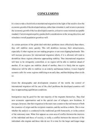CONCLUSIONS
It is time to take a freshlookat international migrationin the light of the need to slow the
economic growthof the developed nations, rather than stimulate it, and in turn to promote
the economic growthof the less developedcountries, at least to some minimal acceptable
standard. Current migrationpolicy pushes both considerations in the wrong direction, and
stimulates overall population growth as well.
As certain portions of the globe deal with their problems more effectively than others,
they will stabilize more quickly. This will doubtless increase their attractiveness,
especially if other regions are not making progress or are even slipping backwards. This
will increase pressures for international migration which, if it is allowed, will tend to
destabilize those regions otherwise approaching stability. Thus international migration
will have to be stringently controlled, or no region will be able to stabilize ahead of
another. If no region can stabilize ahead of another, then it is likely that no region
whatsoever will be able to stabilize in an orderly and humane fashion. A more hopeful
scenario calls for some regions stabilizing at an early date, and then helping others to do
so.
Given the demographic and development situation of the world, the control of
international migration will be one of the chief problems the developed countries will
face in approaching equilibrium conditions
.
Immigration may be good for the vast majority of the migrants themselves. They find
new economic opportunities and in the special case of refugees, new freedoms. It
emerges, however, that their migrationin the main runs counter to the real interest of both
the countries of origin and the recipient countries, and the world as a whole. This is true
whether the analysis is conducted in the traditional growth framework, or in the context
of the stationary state. What first appears as a new area of conflict between the interests
of the individual and those of society, is really a conflict between the interests of the
individuals who migrate and those who do not. It is time for the larger and longer range
 