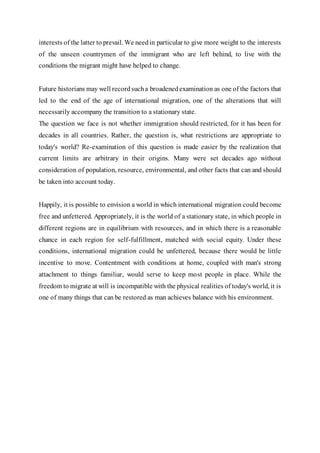 interests of the latter to prevail. We needin particular to give more weight to the interests
of the unseen countrymen of the immigrant who are left behind, to live with the
conditions the migrant might have helped to change.
Future historians may well recordsucha broadenedexamination as one of the factors that
led to the end of the age of international migration, one of the alterations that will
necessarily accompany the transition to a stationary state.
The question we face is not whether immigration should restricted, for it has been for
decades in all countries. Rather, the question is, what restrictions are appropriate to
today's world? Re-examination of this question is made easier by the realization that
current limits are arbitrary in their origins. Many were set decades ago without
consideration of population, resource, environmental, and other facts that can and should
be taken into account today.
Happily, it is possible to envision a world in which international migration could become
free and unfettered. Appropriately, it is the world of a stationary state, in which people in
different regions are in equilibrium with resources, and in which there is a reasonable
chance in each region for self-fulfillment, matched with social equity. Under these
conditions, international migration could be unfettered, because there would be little
incentive to move. Contentment with conditions at home, coupled with man's strong
attachment to things familiar, would serve to keep most people in place. While the
freedom to migrate at will is incompatible with the physical realities of today's world, it is
one of many things that can be restored as man achieves balance with his environment.
 