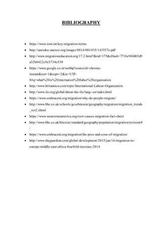BIBLIOGRAPHY
 https://www.iom.int/key-migration-terms
 http://unesdoc.unesco.org/images/0014/001435/143557e.pdf
 http://www.migrationeducation.org/17.2.html?&rid=175&cHash=7716e96fd03d9
a32b4422c9e5734e530
 https://www.google.co.in/webhp?sourceid=chrome-
instant&ion=1&espv=2&ie=UTF-
8#q=what%20is%20internation%20labor%20organization
 http://www.britannica.com/topic/International-Labour-Organization
 http://www.ilo.org/global/about-the-ilo/lang--en/index.html
 https://www.embraceni.org/migration/why-do-people-migrate/
 http://www.bbc.co.uk/schools/gcsebitesize/geography/migration/migration_trends
_rev2.shtml
 https://www.weareoneamerica.org/root-causes-migration-fact-sheet
 http://www.bbc.co.uk/bitesize/standard/geography/population/migration/revision/4
/
 https://www.embraceni.org/migration/the-pros-and-cons-of-migration/
 http://www.theguardian.com/global-development/2015/jan/16/migration-to-
europe-middle-east-africa-fourfold-increase-2014
 
