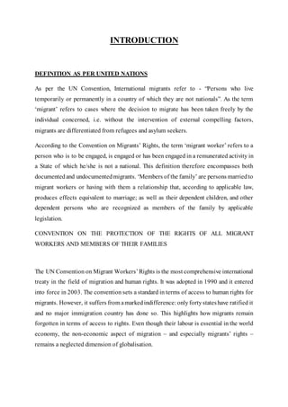 INTRODUCTION
DEFINITION AS PER UNITED NATIONS
As per the UN Convention, International migrants refer to - “Persons who live
temporarily or permanently in a country of which they are not nationals”. As the term
‘migrant’ refers to cases where the decision to migrate has been taken freely by the
individual concerned, i.e. without the intervention of external compelling factors,
migrants are differentiated from refugees and asylum seekers.
According to the Convention on Migrants’ Rights, the term ‘migrant worker’ refers to a
person who is to be engaged, is engaged or has been engaged in a remunerated activity in
a State of which he/she is not a national. This definition therefore encompasses both
documentedand undocumentedmigrants. ‘Members of the family’ are persons marriedto
migrant workers or having with them a relationship that, according to applicable law,
produces effects equivalent to marriage; as well as their dependent children, and other
dependent persons who are recognized as members of the family by applicable
legislation.
CONVENTION ON THE PROTECTION OF THE RIGHTS OF ALL MIGRANT
WORKERS AND MEMBERS OF THEIR FAMILIES
The UN Convention on Migrant Workers’Rights is the most comprehensive international
treaty in the field of migration and human rights. It was adopted in 1990 and it entered
into force in 2003. The convention sets a standard in terms of access to human rights for
migrants. However, it suffers from amarkedindifference: onlyfortystateshave ratified it
and no major immigration country has done so. This highlights how migrants remain
forgotten in terms of access to rights. Even though their labour is essential in the world
economy, the non-economic aspect of migration – and especially migrants’ rights –
remains a neglected dimension of globalisation.
 
