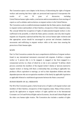 The Convention opens a new chapter in the history of determining the rights of migrant
workers and ensuring that those rights are protected and respected. It incorporates the
results of over 30 years of discussion, including
United Nations human rights studies, conclusions andrecommendations from meetings of
experts as well as debates and resolutions on migrant workers in the United Nations.
The Convention seeks to establishminimum standards that the States parties should apply
to migrant workers and members of their families, irrespective of their migratory status.
The concept behind the recognition of rights of undocumented migrant workers is also
reaffirmed in the preamble, in which the States parties consider, inter alia, that irregular
migrants are frequently exploited and that they face serious human rights violations and
that appropriate action should be encouraged to prevent and eliminate clandestine
movements and trafficking in migrant workers while at the same time ensuring the
protection of their human rights.
SCOPE
Part I of the Convention contains the most comprehensive definition of migrant workers
found in any international instrument concerned with migrants. It defines a migrant
worker as “a person who is to be engaged, is engaged or has been engaged in a
remunerated activity in a State of which he or she is not a national.” It defines which
persons constitute the members of the migrant worker’s family as “persons married to
migrant workers or having with them a relationship that, according to applicable law,
produces effects equivalent to marriage, as well as their dependent children and other
dependent persons who are recognizedas members of the family by applicable legislation
or applicable bilateral or multilateral agreements between the States concerned.”
HUMAN RIGHTS OF ALL MIGRANTS
Part III of the Convention grants a fairly broad series of rights to all migrant workers and
members of their families, irrespective of their migratory status. Many of these articles
specify the application to migrant workers of rights spelled out in the International
Covenants on Civil and Political Rights and on Economic, Social and Cultural Rights and
the other core human rights treaties. The Convention also includes a number of rights
 