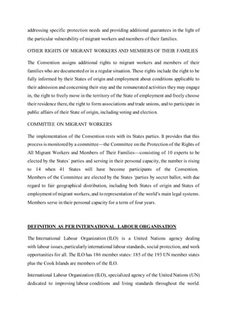 addressing specific protection needs and providing additional guarantees in the light of
the particular vulnerability of migrant workers and members of their families.
OTHER RIGHTS OF MIGRANT WORKERS AND MEMBERS OF THEIR FAMILIES
The Convention assigns additional rights to migrant workers and members of their
families who are documentedor in a regular situation. These rights include the right to be
fully informed by their States of origin and employment about conditions applicable to
their admission and concerning their stay and the remunerated activities they may engage
in, the right to freely move in the territory of the State of employment and freely choose
their residence there, the right to form associations and trade unions, and to participate in
public affairs of their State of origin, including voting and election.
COMMITTEE ON MIGRANT WORKERS
The implementation of the Convention rests with its States parties. It provides that this
process is monitoredby a committee—the Committee on the Protection of the Rights of
All Migrant Workers and Members of Their Families—consisting of 10 experts to be
elected by the States´ parties and serving in their personal capacity, the number is rising
to 14 when 41 States will have become participants of the Convention.
Members of the Committee are elected by the States ‘parties by secret ballot, with due
regard to fair geographical distribution, including both States of origin and States of
employment of migrant workers, and to representation of the world’s main legal systems.
Members serve in their personal capacity for a term of four years.
DEFINITION AS PER INTERNATIONAL LABOUR ORGANISATION
The International Labour Organization (ILO) is a United Nations agency dealing
with labour issues, particularly international labour standards, social protection, and work
opportunities for all. The ILO has 186 member states: 185 of the 193 UN member states
plus the Cook Islands are members of the ILO.
International Labour Organization (ILO), specialized agency of the United Nations (UN)
dedicated to improving labour conditions and living standards throughout the world.
 