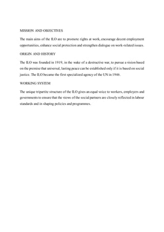 MISSION AND OBJECTIVES
The main aims of the ILO are to promote rights at work, encourage decent employment
opportunities, enhance social protection and strengthen dialogue on work-related issues.
ORIGIN AND HISTORY
The ILO was founded in 1919, in the wake of a destructive war, to pursue a vision based
on the premise that universal, lasting peace can be established only if it is based on social
justice. The ILO became the first specialized agency of the UN in 1946.
WORKING SYSTEM
The unique tripartite structure of the ILO gives an equal voice to workers, employers and
governments to ensure that the views of the social partners are closely reflected in labour
standards and in shaping policies and programmes.
 