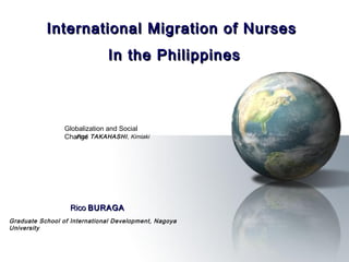 International Migration of Nurses
                              In the Philippines



                 Globalization and Social
                 Change TAKAHASHI, Kimiaki
                    Prof.




                   Rico BURAGA
Graduate School of International Development, Nagoya
University
 