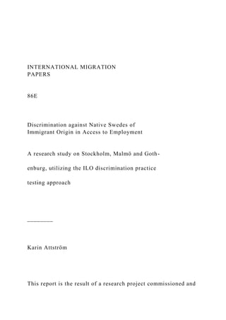 INTERNATIONAL MIGRATION
PAPERS
86E
Discrimination against Native Swedes of
Immigrant Origin in Access to Employment
A research study on Stockholm, Malmö and Goth-
enburg, utilizing the ILO discrimination practice
testing approach
________
Karin Attström
This report is the result of a research project commissioned and
 