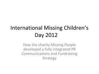 International Missing Children’s
          Day 2012
     How the charity Missing People
     developed a fully integrated PR
    Communications and Fundraising
               Strategy
 