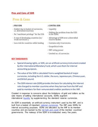 Pros and Cons of SDR
KEY TAKEAWAYS
 Special drawing rights, or SDR, are an artificial currency instrumentcreated
by the InternationalMonetary Fund, which uses them for internal
accounting purposes.
 The value of the SDRis calculated froma weighted basketof major
currencies, including the U.S. dollar, the euro, Japaneseyen, Chinese yuan,
and British pound.
 The SDR interest rate (SDR) provides the basis for calculating the interest
rate charged to member countries when they borrow fromtheIMF and
paid to members for their remunerated creditor positions in the IMF.
Created in response to concerns about the limitations of gold and dollars as the
sole means of settling international accounts, SDRs augment
international liquidity by supplementing the standard reserve currencies.
An SDR is essentially an artificial currency instrument used by the IMF, and is
built from a basket of important national currencies. The IMF uses SDRs for
internal accounting purposes. SDRs are allocated by the IMF to its member
countries and are backed by the full faith and credit of the member countries'
governments. The makeup of the SDR is re-evaluated every five years.
 