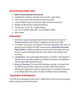 Special Drawing Rights (SDR)
 SDR is an international reserve asset
 Supplements members’ existing reserveassets – gold, forex.
 Unit of accountfor IMF operations and transactions
 Value of SDR is based on basketof major currencies used in IB.
 Weights assigned show relativeimportance.
 France, Ger, Jp, UK, US – Largestexports
 US – 0.557; EURO-0.426; YEN– 21.0; POUND- 0.0984
 More stable.
Subscriptions
 A members quota subscription determines the maximum amount of
financial resources themember is obliged to provide to the IMF.
 A member must pay its subscription in full upon joining the IMF: up to 25
percent must be paid in the IMFs own currency, calledSpecial Drawing
Rights (SDRs) or widely accepted currencies (such as the dollar, the euro,
the yen, or pound sterling), while the restis paid in the members own
currency.
 Voting power. The quota largely determines a members voting power in
IMF decisions. Each IMF member has 250 basic votes plus one additional
vote for each SDR100,000 of quota.
 Access tofinancing. The amountof financing a member can obtain from
the IMF (its access limit) is based on its quota. Under Stand-By and
Extended Arrangements, which aretypes of loans, a member can borrow
up to 200 percent of its quota annually and 600 percent cumulatively.
Organization & Management
The IMF has a management team and 17 departments that carry out its country,
policy, analytical, and technical work.
 