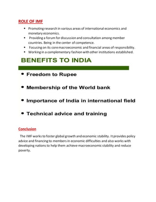 ROLE OF IMF
 Promoting research in various areas of international economics and
monetary economics.
 Providing a forumfor discussion and consultation among member
countries. Being in the center of competence.
 Focusing on its coremacroeconomic and financial areas of responsibility.
 Working in a complementary fashion with other institutions established.
Conclusion
The IMF works to foster global growth and economic stability. Itprovides policy
advice and financing to members in economic difficulties and also works with
developing nations to help them achieve macroeconomic stability and reduce
poverty.
 