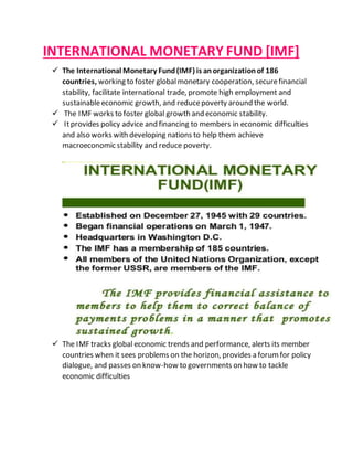 INTERNATIONAL MONETARY FUND [IMF]
 The International Monetary Fund(IMF) is anorganizationof 186
countries, working to foster globalmonetary cooperation, securefinancial
stability, facilitate international trade, promote high employment and
sustainableeconomic growth, and reducepoverty around the world.
 The IMF works to foster global growth and economic stability.
 Itprovides policy advice and financing to members in economic difficulties
and also works with developing nations to help them achieve
macroeconomic stability and reduce poverty.
 The IMF tracks global economic trends and performance, alerts its member
countries when it sees problems on the horizon, provides a forumfor policy
dialogue, and passes on know-how to governments on how to tackle
economic difficulties
 