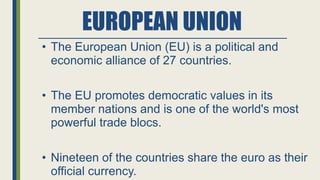 EUROPEAN UNION
• The European Union (EU) is a political and
economic alliance of 27 countries.
• The EU promotes democratic values in its
member nations and is one of the world's most
powerful trade blocs.
• Nineteen of the countries share the euro as their
official currency.
 