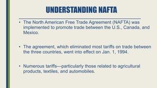 UNDERSTANDING NAFTA
• The North American Free Trade Agreement (NAFTA) was
implemented to promote trade between the U.S., Canada, and
Mexico.
• The agreement, which eliminated most tariffs on trade between
the three countries, went into effect on Jan. 1, 1994.
• Numerous tariffs—particularly those related to agricultural
products, textiles, and automobiles.
 