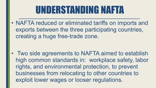 UNDERSTANDING NAFTA
• NAFTA reduced or eliminated tariffs on imports and
exports between the three participating countries,
creating a huge free-trade zone.
• Two side agreements to NAFTA aimed to establish
high common standards in: workplace safety, labor
rights, and environmental protection, to prevent
businesses from relocating to other countries to
exploit lower wages or looser regulations.
 