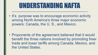 UNDERSTANDING NAFTA
• It’s purpose was to encourage economic activity
among North America's three major economic
powers: Canada, the U. S., and Mexico.
• Proponents of the agreement believed that it would
benefit the three nations involved by promoting freer
trade and lower tariffs among Canada, Mexico, and
the United States.
 
