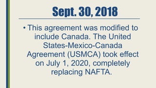 Sept. 30, 2018
• This agreement was modified to
include Canada. The United
States-Mexico-Canada
Agreement (USMCA) took effect
on July 1, 2020, completely
replacing NAFTA.
 