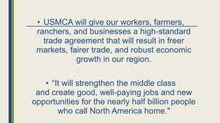 • USMCA will give our workers, farmers,
ranchers, and businesses a high-standard
trade agreement that will result in freer
markets, fairer trade, and robust economic
growth in our region.
• “It will strengthen the middle class
and create good, well-paying jobs and new
opportunities for the nearly half billion people
who call North America home."
 