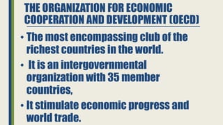 THE ORGANIZATION FOR ECONOMIC
COOPERATION AND DEVELOPMENT (OECD)
• The most encompassing club of the
richest countries in the world.
• It is an intergovernmental
organization with 35 member
countries,
• It stimulate economic progress and
world trade.
 