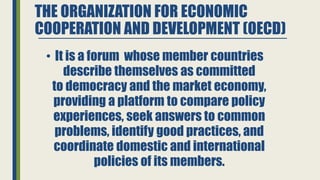 THE ORGANIZATION FOR ECONOMIC
COOPERATION AND DEVELOPMENT (OECD)
• It is a forum whose member countries
describe themselves as committed
to democracy and the market economy,
providing a platform to compare policy
experiences, seek answers to common
problems, identify good practices, and
coordinate domestic and international
policies of its members.
 