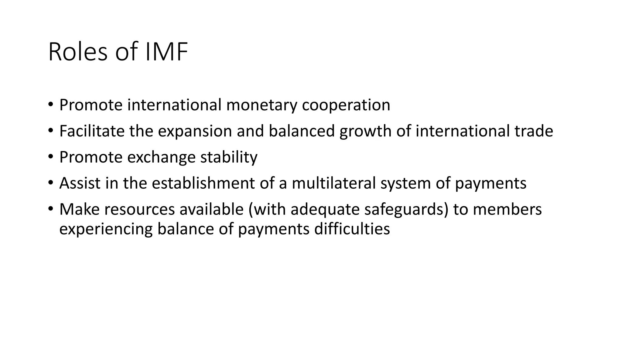 Roles of IMF
• Promote international monetary cooperation
• Facilitate the expansion and balanced growth of international trade
• Promote exchange stability
• Assist in the establishment of a multilateral system of payments
• Make resources available (with adequate safeguards) to members
experiencing balance of payments difficulties
 