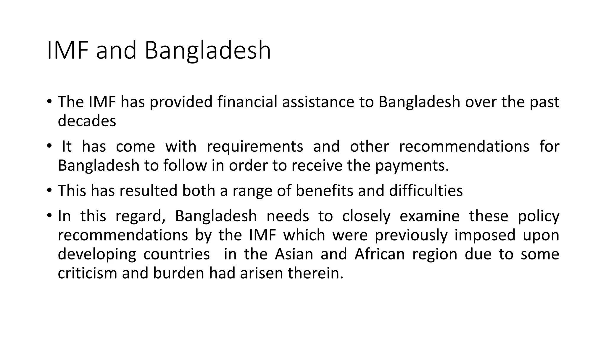 IMF and Bangladesh
• The IMF has provided financial assistance to Bangladesh over the past
decades
• It has come with requirements and other recommendations for
Bangladesh to follow in order to receive the payments.
• This has resulted both a range of benefits and difficulties
• In this regard, Bangladesh needs to closely examine these policy
recommendations by the IMF which were previously imposed upon
developing countries in the Asian and African region due to some
criticism and burden had arisen therein.
 