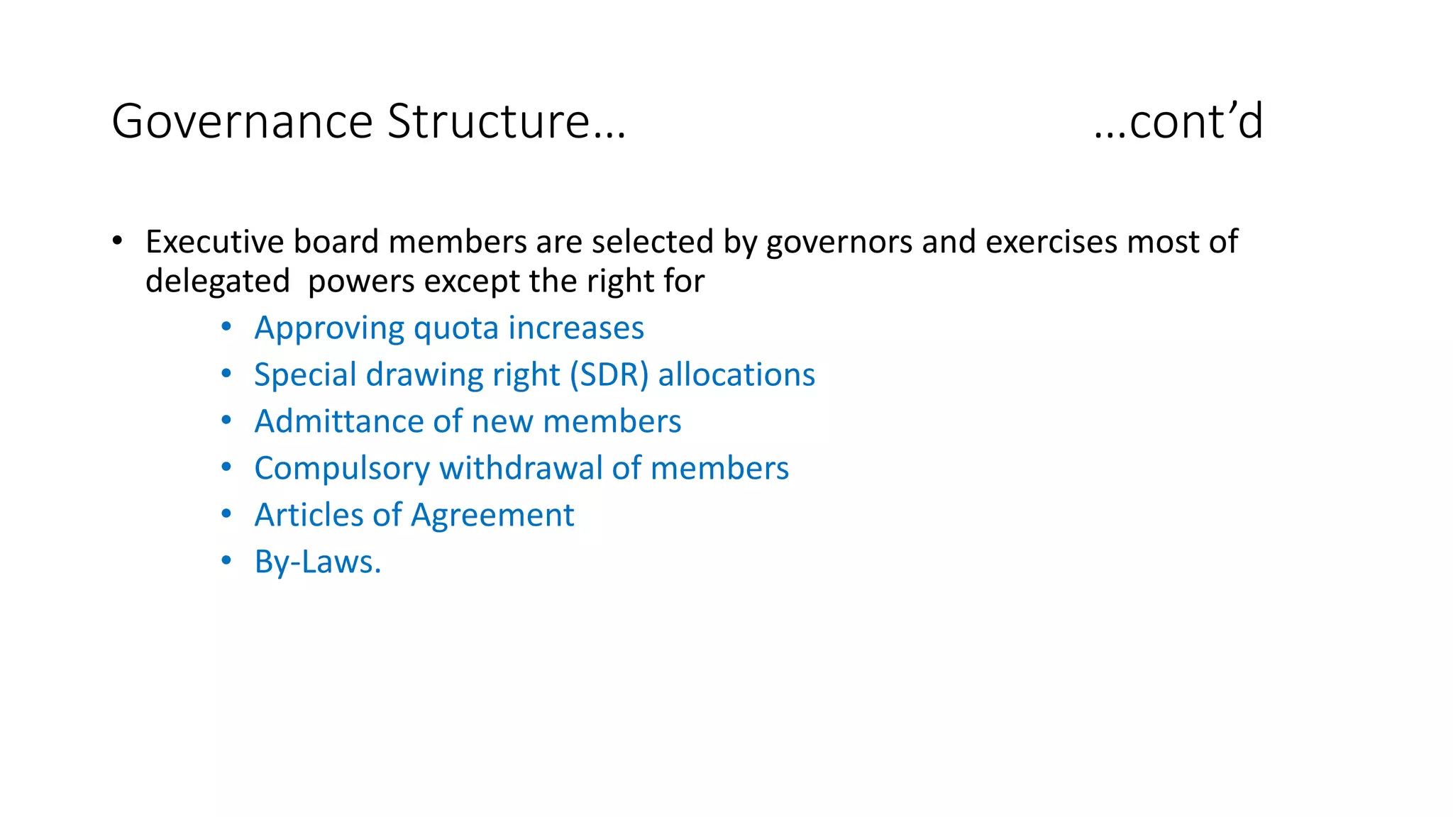 Governance Structure… …cont’d
• Executive board members are selected by governors and exercises most of
delegated powers except the right for
• Approving quota increases
• Special drawing right (SDR) allocations
• Admittance of new members
• Compulsory withdrawal of members
• Articles of Agreement
• By-Laws.
 
