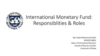 International Monetary Fund:
Responsiblities & Roles
Abu Sadat Mohammad Saleh
ID# 801518001
Dept. of International Business
Faculty of Business Studies
University of Dhaka
 